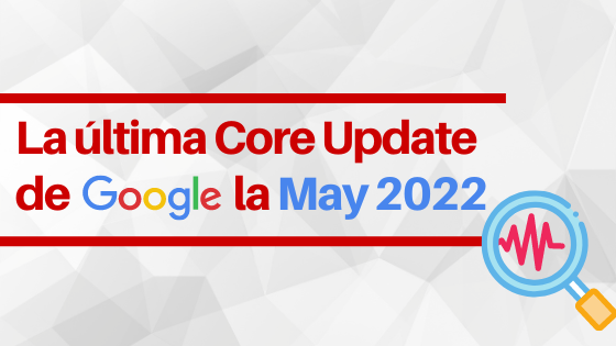 Cómo afecta la última Core Update de Google, la May 2022